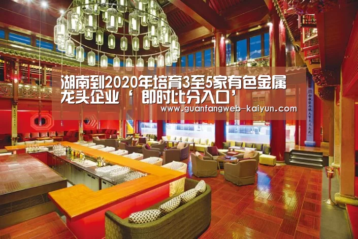 湖南到2020年培育3至5家有色金属龙头企业‘ 即时比分入口’(图3) 即时比分入口