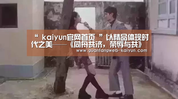 “ kaiyun官网首页 ”以精品体现时代之美——《同舟共济,荣辱与共》创作心得(图2) 即时比分入口