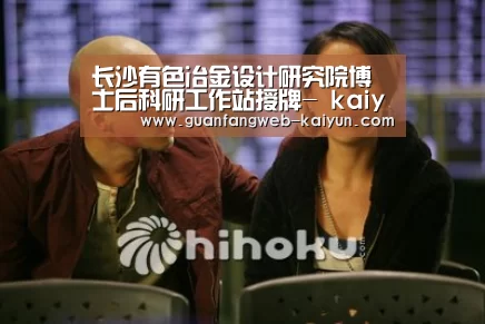 长沙有色冶金设计研究院博士后科研工作站授牌- kaiyun官网首页 (图3) kaiyun官网首页